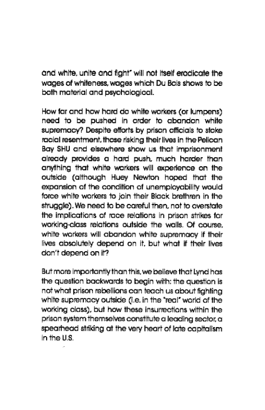 and white, unite and fight* will not tiseif eradicate the  wages of whiteness, wages which Du Bois snows fo be both material and psychological.  How far and how hard do white workers (or lumpens) need fo be pushed in order fo cbandon white supremacy? Despite efforts by prison offcials fo stoke racial resentment. these risking their ives in the Pelican Bay SHU and elsewhere show us that imprisonment already provides a hard push, much harder than anything that white workers wil experience on the outside (afthough Huey Newlon hoped that the expansion of the condition of unemployability would force white workers o join their Black brefhren in the struggle). We need fo be careful then, not fo overstate the implications of race relations In prison strikes for working-class relations outside the walls. Of course. white workers will abandon white supremacy if their lives absolutely depend on it but what ¥ their lives don’t depend on it?  8ut more Imporlanty than this, we belleve that Lynd has the question backwards fo begin with: fhe question is not what prison rebelions can teach us about fighting white supremacy outsice (1. in the ‘real” worid of the working class). but how these insurrections within the prison system fhemseives constifute a leading secfor.a spearhead stiking at the very heart of late capitaiism inthe US. 